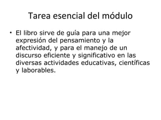 Tarea esencial del módulo
• El libro sirve de guía para una mejor
expresión del pensamiento y la
afectividad, y para el manejo de un
discurso eficiente y significativo en las
diversas actividades educativas, científicas
y laborables.
 