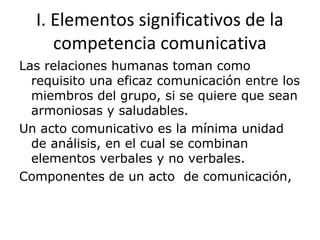 Las relaciones humanas toman como
requisito una eficaz comunicación entre los
miembros del grupo, si se quiere que sean
armoniosas y saludables.
Un acto comunicativo es la mínima unidad
de análisis, en el cual se combinan
elementos verbales y no verbales.
Componentes de un acto de comunicación,
I. Elementos significativos de la
competencia comunicativa
 