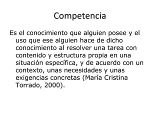 Competencia
Es el conocimiento que alguien posee y el
uso que ese alguien hace de dicho
conocimiento al resolver una tarea con
contenido y estructura propia en una
situación específica, y de acuerdo con un
contexto, unas necesidades y unas
exigencias concretas (María Cristina
Torrado, 2000).
 