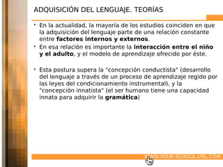 ADQUISICIÓN DEL LENGUAJE. TEORÍAS

• En la actualidad, la mayoría de los estudios coinciden en que
  la adquisición del lenguaje parte de una relación constante
  entre factores internos y externos.
• En esa relación es importante la interacción entre el niño
  y el adulto, y el modelo de aprendizaje ofrecido por éste.

• Esta postura supera la "concepción conductista" (desarrollo
  del lenguaje a través de un proceso de aprendizaje regido por
  las leyes del condicionamiento instrumental), y la
  "concepción innatista" (el ser humano tiene una capacidad
  innata para adquirir la gramática)




                                      WWW.YOUR-SCHOOL-URL.COM
 