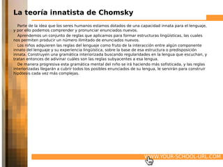 La teoría innatista de Chomsky
  Parte de la idea que los seres humanos estamos dotados de una capacidad innata para el lenguaje,
y por ello podemos comprender y pronunciar enunciados nuevos.
  Aprendemos un conjunto de reglas que aplicamos para formar estructuras lingüísticas, las cuales
nos permiten producir un número ilimitado de enunciados nuevos.
  Los niños adquieren las reglas del lenguaje como fruto de la interacción entre algún componente
innato del lenguaje y su experiencia lingüística, sobre la base de esa estructura o predisposición
innata. Construyen una gramática interiorizada buscando regularidades en la lengua que escuchan, y
tratan entonces de adivinar cuáles son las reglas subyacentes a esa lengua.
  De manera progresiva esta gramática mental del niño se irá haciendo más sofisticada, y las reglas
interiorizadas llegarán a cubrir todos los posibles enunciados de su lengua, le servirán para construir
hipótesis cada vez más complejas.




                                                                     WWW.YOUR-SCHOOL-URL.COM
 