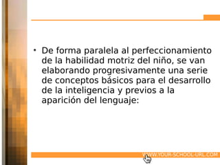 • De forma paralela al perfeccionamiento
  de la habilidad motriz del niño, se van
  elaborando progresivamente una serie
  de conceptos básicos para el desarrollo
  de la inteligencia y previos a la
  aparición del lenguaje:




                         WWW.YOUR-SCHOOL-URL.COM
 