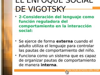 EL ENFOQUE SOCIAL
DE VIGOTSKY
• 2-Consideración del lenguaje como
  función reguladora del
  comportamiento en la interacción
  social:

• Se ejerce de forma externa cuando el
  adulto utiliza el lenguaje para controlar
  las pautas de comportamiento del niño.
• Funciona como un sistema que es capaz
  de organizar pautas de comportamiento
  de manera interna.
                          WWW.YOUR-SCHOOL-URL.COM
 