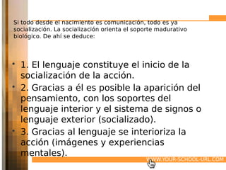 Si todo desde el nacimiento es comunicación, todo es ya
socialización. La socialización orienta el soporte madurativo
biológico. De ahí se deduce:



• 1. El lenguaje constituye el inicio de la
  socialización de la acción.
• 2. Gracias a él es posible la aparición del
  pensamiento, con los soportes del
  lenguaje interior y el sistema de signos o
  lenguaje exterior (socializado).
• 3. Gracias al lenguaje se interioriza la
  acción (imágenes y experiencias
  mentales).
                                              WWW.YOUR-SCHOOL-URL.COM
 