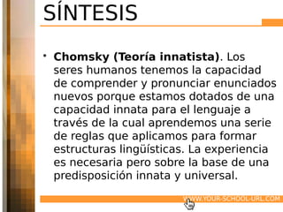 SÍNTESIS
• Chomsky (Teoría innatista). Los
  seres humanos tenemos la capacidad
  de comprender y pronunciar enunciados
  nuevos porque estamos dotados de una
  capacidad innata para el lenguaje a
  través de la cual aprendemos una serie
  de reglas que aplicamos para formar
  estructuras lingüísticas. La experiencia
  es necesaria pero sobre la base de una
  predisposición innata y universal.
                         WWW.YOUR-SCHOOL-URL.COM
 