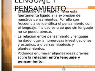 LENGUAJE Y
PENSAMIENTO está
• El lenguaje en la vida humana
  fuertemente ligado a la expresión de
  nuestros pensamientos. Por ello con
  frecuencia se identifica el pensamiento con
  el lenguaje. Incluso se cree que sin lenguaje
  no se puede pensar.
• La relación entre pensamiento y lenguaje
  ha dado lugar a numerosas investigaciones
  y estudios, a diversas hipótesis y
  planteamientos.
• Podemos enumerar algunas ideas previas
  sobre la relación entre lenguaje y
  pensamiento:
                            WWW.YOUR-SCHOOL-URL.COM
 