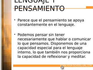 LENGUAJE Y
PENSAMIENTO
• Parece que el pensamiento se apoya
  constantemente en el lenguaje.

• Podemos pensar sin tener
  necesariamente que hablar o comunicar
  lo que pensamos. Disponemos de una
  capacidad especial para el lenguaje
  interno, lo que también nos proporciona
  la capacidad de reflexionar y meditar.

                        WWW.YOUR-SCHOOL-URL.COM
 