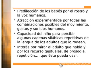 • Predilección de los bebés por el rostro y
  la voz humanos.
• Atracción experimentada por todas las
  combinaciones posibles del movimiento,
  gestos y sonidos humanos.
• Capacidad del niño para percibir
  algunas cadenas silábicas repetitivas de
  la lengua de los adultos que lo rodean.
• Interés por mirar al adulto que habla y
  por los recurso gestuales, de prosodia,
  repetición,… que éste pueda usar.

                         WWW.YOUR-SCHOOL-URL.COM
 