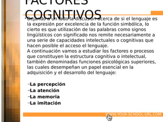 FACTORES
COGNITIVOS
• Dejando a un lado la discusión acerca de si el lenguaje es
  la expresión por excelencia de la función simbólica, lo
  cierto es que utilización de las palabras como signos
  lingüísticos con significado nos remite necesariamente a
  una serie de capacidades intelectuales o cognitivas que
  hacen posible el acceso el lenguaje.
  A continuación vamos a estudiar los factores o procesos
  que constituyen la estructura cognitiva o intelectual,
  también denominadas funciones psicológicas superiores,
  las cuales desempeñan un papel esencial en la
  adquisición y el desarrollo del lenguaje:

    –La   percepción
    –La   atención
    –La   memoria
    –La   imitación
 

                                    WWW.YOUR-SCHOOL-URL.COM
 