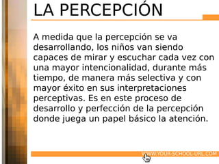 LA PERCEPCIÓN
A medida que la percepción se va
desarrollando, los niños van siendo
capaces de mirar y escuchar cada vez con
una mayor intencionalidad, durante más
tiempo, de manera más selectiva y con
mayor éxito en sus interpretaciones
perceptivas. Es en este proceso de
desarrollo y perfección de la percepción
donde juega un papel básico la atención.


                       WWW.YOUR-SCHOOL-URL.COM
 