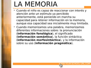 LA MEMORIA
• Cuando el niño es capaz de reaccionar con interés y
  atención ante un estímulo ya percibido
  anteriormente, está poniendo en marcha su
  capacidad para retener información en la memoria,
  aunque esa capacidad sea inicialmente muy limitada.
• Cuando memorizamos una palabra, memorizamos
  diferentes informaciones sobre: la pronunciación
  (información fonológica), el significado
  (información semántica), la función sintáctica
  (información morfosintáctica), y la información
  sobre su uso (información pragmática).




                               WWW.YOUR-SCHOOL-URL.COM
 