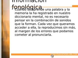 Información
fonológica una palabra y la
• Cuando se aprende
 memoria la ha registrado en nuestro
 diccionario mental, no es necesario
 pensar en la combinación de sonidos
 que la forman. Cada vez que queramos
 acceder a ella, la reproducimos sin más,
 al margen de los errores que podamos
 cometer al pronunciarla.




                        WWW.YOUR-SCHOOL-URL.COM
 