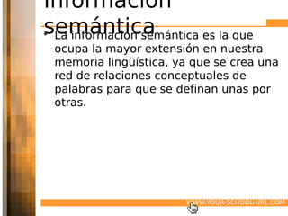 Información
semántica
• La información semántica es la que
 ocupa la mayor extensión en nuestra
 memoria lingüística, ya que se crea una
 red de relaciones conceptuales de
 palabras para que se definan unas por
 otras.




                        WWW.YOUR-SCHOOL-URL.COM
 