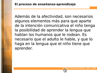 El proceso de enseñanza-aprendizaje



Además de la afectividad, son necesarios
algunos elementos más para que aparte
de la intención comunicativa el niño tenga
la posibilidad de aprender la lengua que
hablan los humanos que le rodean. Es
necesario que el adulto le hable, y que lo
haga en la lengua que el niño tiene que
aprender.




                           WWW.YOUR-SCHOOL-URL.COM
 