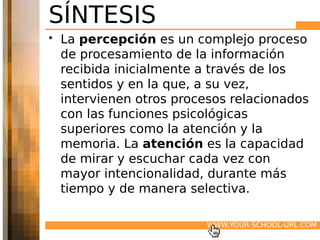 SÍNTESIS
• La percepción es un complejo proceso
  de procesamiento de la información
  recibida inicialmente a través de los
  sentidos y en la que, a su vez,
  intervienen otros procesos relacionados
  con las funciones psicológicas
  superiores como la atención y la
  memoria. La atención es la capacidad
  de mirar y escuchar cada vez con
  mayor intencionalidad, durante más
  tiempo y de manera selectiva.

                        WWW.YOUR-SCHOOL-URL.COM
 
