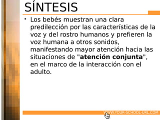 SÍNTESIS
• Los bebés muestran una clara
  predilección por las características de la
  voz y del rostro humanos y prefieren la
  voz humana a otros sonidos,
  manifestando mayor atención hacia las
  situaciones de "atención conjunta",
  en el marco de la interacción con el
  adulto.




                          WWW.YOUR-SCHOOL-URL.COM
 