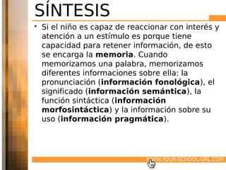 SÍNTESIS
• Si el niño es capaz de reaccionar con interés y
  atención a un estímulo es porque tiene
  capacidad para retener información, de esto
  se encarga la memoria. Cuando
  memorizamos una palabra, memorizamos
  diferentes informaciones sobre ella: la
  pronunciación (información fonológica), el
  significado (información semántica), la
  función sintáctica (información
  morfosintáctica) y la información sobre su
  uso (información pragmática).




                             WWW.YOUR-SCHOOL-URL.COM
 