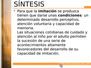 SÍNTESIS
• Para que la imitación se produzca
  tienen que darse unas condiciones: un
  determinado desarrollo perceptivo,
  atención voluntaria y capacidad de
  memoria.
  Las situaciones cotidianas de cuidado y
  atención al niño por el adulto permiten
  la sucesión de una serie de
  acontecimientos altamente
  favorecedores del desarrollo de su
  capacidad de imitación.

                        WWW.YOUR-SCHOOL-URL.COM
 