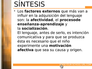 SÍNTESIS
• Los factores externos que más van a
  influir en la adquisición del lenguaje
  son: la afectividad, el procesode
  enseñanza-aprendizaje y
  la socialización.
  El lenguaje, antes de serlo, es intención
  comunicativa y para que se produzca
  ésta es necesario que el niño
  experimente una motivación
  afectiva que sea su causa y origen.


                          WWW.YOUR-SCHOOL-URL.COM
 