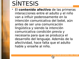 SÍNTESIS
• El contenido afectivo de las primeras
  interacciones entre el adulto y el niño
  van a influir poderosamente en la
  intención comunicativa del bebé, aún
  antes de ser una comunicación
  lingüística y siendo la intención
  comunicativa condición previa y
  necesaria para que se produzca el
  desarrollo del lenguaje. Además de la
  afectividad, hace falta que el adulto
  hable y enseñe al niño.

                         WWW.YOUR-SCHOOL-URL.COM
 