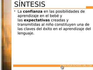 SÍNTESIS
• La confianza en las posibilidades de
  aprendizaje en el bebé y
  las expectativas creadas y
  transmitidas al niño constituyen una de
  las claves del éxito en el aprendizaje del
  lenguaje.




                          WWW.YOUR-SCHOOL-URL.COM
 