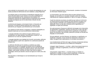 como entender la comunicación como un conjunto de semejanzas con una
amplia pluralidad de definiciones tal como establece Ludwig Wittgenstein.
Los estudios sobre la comunicación se intensificaron después de la II
Guerra Mundial debido al gran interés en encontrar posibilidades de
control social aportado por los mecanismos comunicativos. Se
multiplicaron entonces los modelos gracias al surgimiento de las distintas
escuelas sociológicas que se han aproximado al estudio de esta
disciplina”.
Los términos de lenguaje y comunicación tienen un frecuente uso
sinonímico. Por tanto es preciso ponernos de a cuerdo en qué
entendemos por lenguaje y qué entendemos por comunicación.
Con respecto al primer término, al lenguaje, el repertorio bibliográfico es
bastante amplio pero son dos las definiciones fundamentales:
• Lenguaje entendido como sistema de signos distintos que se
corresponden con ideas distintas, línea difundida a través de F. de
Saussure en su Curso de Lingüística General.
• Lenguaje entendido como totalidad de la función comunicativa, definición
que cobra adeptos a partir de su aparición en La estructura ausente de
Umberto Eco.
La definición difundida por Eco plantea un problema que radica
básicamente en que si el lenguaje se entiende como la totalidad de
función counicativa, la Lingüística, disciplina que se ocupa del lenguaje,
estudia únicamente las lenguas naturales humanas, pero existen otros
códigos, ¿qué sucede, entonces con ellos? Aquí entra en juego la
Semiología, ciencia que estudia la vida de los signos en el seno de la vida
social.
Para Buyssens, la Semiología es una macrodisciplina que incluye la
Lingüística.
En cuanto al segundo término, la Comunicación, consiste en la transición
de información mediante signos.
La Comunicación, que como hemos dicho se suele confundir con el
lenguaje, se convierte en un concepto renovado a partir del Congreso
Internacional de Lingüística celebrado en 1928, en La Haya, en Holanda.
A partir de entonces se produce una polémica que radica en la forma de
ver dichos términos porque mientras que para Saussure se basan en el
signo lingüístico entendido como dualidad psíquica con significante y
significado, Peirce va más allá e introduce junto al significante y el
significado, el sujeto de la semiosis.
Así suele asociarse a Saussure la definición de lenguaje como intercambio
de significantes y significados, mientras que Peirce da un paso más allá y,
al introducir un sujeto de la dualidad entre el significante y el significado,
aporta una dimensión más concreta y particular al proceso, se da paso del
lenguaje a la comunicación.
Del acto abstracto, que diría Saussure, de relacionar un significante a un
significado ( lenguaje), al acto concreto de relacionarlo a través de un
sujeto, de alguien que lo particulariza y lo concreta( comunicación ).
Las consideraciones de Peirce dan lugar a diversas concepciones teóricas
como la de la crítica alemana con su Estética de la Recepción.
Lenguaje ( según Saussure ) : un emisor , sobre el que recae el peso de lo
semiótico, construye un significante y lo envía con un significado al
receptor.
Comunicación ( según Peirce ) : un emisor envía a un receptor un
significante; el receptor es quien lo dota de significado, si carece del
mismo para el receptor no se producirá ese intercambio.
 