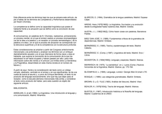 Esta diferencia entre los términos bajo los que se ampara este artículo, da
pie a hablar de los términos de Competence y Performance desarrollados
por Noam Chomsky.
La competencia la define como la capacidad lingüística que posee el
hablante frente a la actuación que se define como la concreción de esa
capacidad.
Al comunicarnos, en palabras de N. Chomsky, realizamos, primeramente,
un proceso mental, en el que el emisor realiza un proceso onomasiológico
(va de la idea a la palabra ) y el receptor un proceso semasiológico ( de la
palabra a la idea ), en el que el proceso de actuación se corresponde con
la estructura superficial y el de la competencia con la estructura profunda.
Estas consideraciones se amplían a partir del Congreso anteriormente
mencionado y se profundizan y analizan los términos con un enfoque
diametralmente opuesto y en el que interviene de forma clave y clara el
hablante, que supone la concreción de la comunicación de la que los
estudiosos no se había ocupado y habían pasado por alto ( para más
información sobre ello remito a mi artículo Los límites entre La Semántica
y la Pragmática, desarrollado en esta misma revista en el número de
febrero ).
A partir de aquí, frente a la consideración del texto como un código
cerrado, abstracto, centrado en el emisor y en sus significantes, se da una
vuelta de tuerca al asunto y, a juicio de Enrique Bernárdez, el texto no es
producto del lenguaje exclusivamente, sino que hay que dejar paso al
receptor, como la escuela alemana mencionada más arriba, y considerar
el texto como producto del hablar, pero esta cuestión es objeto del
siguiente artículo.
BIBLIOGRAFÍA:
AKMAIJAN, A. et alii (1984), La lingüística. Una introducción al lenguaje y
a la comunicación, Madrid: Alhambra.
ALARCOS, E. (1994), Gramática de la lengua castellana, Madrid: Espasa-
Calpe.
ARENS, Hans (1975[1965]), La lingüística. Sus textos y su evolución
desde la antigüedad hasta nuestros días, Madrid: Gredos.
AUSTIN, J. L. (1982[1962]), Cómo hacer cosas con palabras, Barcelona:
Paidós.
BÁEZ SAN JOSÉ, V. (1988), Fundamentos críticos de la gramática de
dependencias, Madrid: Síntesis.
BERNÁRDEZ, E. (1995), Teoría y epistemología del texto, Madrid:
Cátedra.
BERNÁRDEZ, E. (Comp.) (1987), Lingüística del texto, Madrid: Arco /
Libros
BICKERTON, D. (1994[1990]), Lenguaje y especies, Madrid: Alianza.
BIERWISCH, M. (1975), “La semántica”, en J. Lyons (Comp.) Nuevos
horizontes de la lingüística, Madrid: Alianza, pp. 175-194.
BLOOMFIELD, L. (1969), Language, London: George Allen & Unwin LTD.
BOSQUE, I. (1989), Las categorías gramaticales, Madrid: Síntesis.
BROWN, G. y G. YULE (1993), Análisis del discurso, Madrid: Visor.
BÜHLER, K. (1979[1934]), Teoría del lenguaje, Madrid: Alianza.
BUSTOS, E. (1987), Introducción histórica a la filosofía del lenguaje,
Madrid: Cuadernos de la UNED.
 