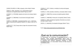 CASADO VELARDE, M. (1988), Lenguaje y cultura, Madrid: Síntesis.
CERDÁ, R. (1983), “Semántica”, en H. López Morales (Coord.)
Introducción a la lingüística actual, Madrid: Playor, pp. 46-57.
CHOMSKY, N. (1975[1965]), Aspectos de la teoría de la sintaxis, Madrid:
Aguilar.
CHOMSKY, N. (1989[1985]), El conocimiento del lenguaje, Madrid:
Alianza.
COMRIE, B. (1990[1988]), “La tipología lingüística”, en Fr. J. Newmeyer
(Comp.) Panorama de la lingüística moderna, vol I, Madrid: Visor, pp. 513-
527.
CONDILLAC, E. (192), Ensayo sobre el origen del conocimiento humano,
Madrid: Reus.
COSERIU, E. (1977), Tradición y novedad en la ciencia del lenguaje,
Madrid: Gredos.
COSERIU, E. (1978), Gramática. Semántica. Universales, Madrid: Gredos.
COSERIU, E. (1986[1973]), Lecciones de lingüística general, Madrid:
Gredos.
COSERIU, E. (1986[1983]), Introducción a la lingüística, Madrid: Gredos.
COSERIU, E. (1992), Competencia lingüística. Elementos de una teoría
del hablar, Madrid: Gredos.
CRISTAL, D. (1994[1987]), Enciclopedia del lenguaje, Madrid: Taurus.
Fuente: https://www.eumed.net/rev/cccss/03/jmhv7.htm
¿Qué es la comunicación?
La comunicación es la transmisión de información entre dos o más
individuos. Todos los seres vivos presentan alguna forma de
comunicación, ya sean señales químicas, sonidos o gestos. Sin embargo,
la capacidad para transmitir significados complejos a través
del lenguaje distingue a la comunicación humana de otras formas de
comunicación animal.
×
 