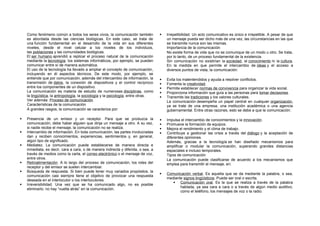 Como fenómeno común a todos los seres vivos, la comunicación también
es abordada desde las ciencias biológicas. En este caso, se trata de
una función fundamental en el desarrollo de la vida en sus diferentes
niveles, desde el nivel celular a los niveles de los individuos,
las poblaciones y las comunidades biológicas.
El ser humano aprendió a replicar el proceso natural de la comunicación
mediante la tecnología: los sistemas informáticos, por ejemplo, se pueden
comunicar entre sí de manera automática.
El uso de la tecnología ha llevado a ampliar el concepto de comunicación,
incluyendo en él aspectos técnicos. De este modo, por ejemplo, se
entiende que por comunicación, además del intercambio de información, la
transmisión de datos, la conexión de dispositivos y el control recíproco
entre los componentes de un dispositivo.
La comunicación es materia de estudio de numerosas disciplinas, como
la lingüística, la antropología, la sociología y la psicología, entre otras.
Ver además: Proceso de comunicación
Características de la comunicación
A grandes rasgos, la comunicación se caracteriza por:
 Presencia de un emisor y un receptor. Para que se produzca la
comunicación, debe haber alguien que dirija un mensaje a otro. A su vez,
si nadie recibe el mensaje, la comunicación no se realiza.
 Intercambio de información. En toda comunicación, las partes involucradas
dan y reciben conocimientos, experiencias, sentimientos y, en general,
algún tipo de significado.
 Mediatez. La comunicación puede establecerse de manera directa e
inmediata, es decir, cara a cara, o de manera indirecta y diferida, o sea, a
través de medios como la carta, el correo electrónico o el mensaje de voz,
entre otros.
 Retroalimentación. A lo largo del proceso de comunicación, los roles del
receptor y del emisor se suelen intercambiar.
 Búsqueda de respuesta. Si bien puede tener muy variados propósitos, la
comunicación casi siempre tiene el objetivo de provocar una respuesta
deseada en el interlocutor o los interlocutores.
 Irreversibilidad. Una vez que se ha comunicado algo, no es posible
eliminarlo: no hay “vuelta atrás” en la comunicación.
 Irrepetibilidad. Un acto comunicativo es único e irrepetible. A pesar de que
un mensaje pueda ser dicho más de una vez, las circunstancias en las que
se transmite nunca son las mismas.
Importancia de la comunicación
No existe forma de vida que no se comunique de un modo u otro. Se trata,
por lo tanto, de un proceso fundamental de la existencia.
Sin comunicación no existirían la sociedad, el conocimiento ni la cultura.
En la medida en que permite el intercambio de ideas y el acceso a
diversos puntos de vista, la comunicación:
 Evita los malentendidos y ayuda a resolver conflictos.
 Fomenta la creatividad.
 Permite establecer normas de convivencia para organizar la vida social.
 Proporciona información que guía a las personas para tomar decisiones.
 Transmite las tradiciones y los valores culturales.
La comunicación desempeña un papel central en cualquier organización,
ya se trate de una empresa, una institución académica o una agencia
gubernamental. Entre otras razones, esto se debe a que la comunicación:
 Impulsa el intercambio de conocimientos y la innovación.
 Promueve la formación de equipos.
 Mejora el rendimiento y el clima de trabajo.
 Contribuye a gestionar las crisis a través del diálogo y la aceptación de
diferentes opiniones.
Además, gracias a la tecnología se han diseñado mecanismos para
amplificar o modular la comunicación, superando grandes distancias
espaciales e incluso temporales.
Tipos de comunicación
La comunicación puede clasificarse de acuerdo a los mecanismos que
emplea para transmitir el mensaje, en:
 Comunicación verbal. Es aquella que se da mediante la palabra, o sea,
mediante signos lingüísticos. Puede ser oral o escrita.
 Comunicación oral. Es la que se realiza a través de la palabra
hablada, ya sea cara a cara o a través de algún medio auditivo,
como el teléfono, los mensajes de voz o la radio.
 