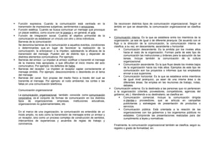  Función expresiva. Cuando la comunicación está centrada en la
transmisión de impresiones subjetivas, sentimientos o emociones.
 Función estética. Cuando se busca comunicar un mensaje que provoque
un placer estético, como ocurre con la poesía y, en general, el arte.
 Función de integración social. Cuando el objetivo primordial de la
comunicación es establecer un vínculo con otro u otros individuos.
Barreras de la comunicación
Se denomina barreras de la comunicación a aquellos eventos, condiciones
o determinantes que, en lugar de favorecer la realización de la
comunicación, la entorpecen o la impiden, saboteando la eficacia de la
transmisión del mensaje. Pueden ser de distinto tipo y depender de
distintos elementos comunicativos. Por ejemplo:
 Barreras del emisor. Le impiden al emisor codificar o transmitir el mensaje
de la manera más apropiada, o que dificultan el inicio mismo del acto
comunicativo. Por ejemplo: los defectos de habla.
 Barreras del receptor. Le impiden al receptor captar correctamente el
mensaje emitido. Por ejemplo: desconocimiento o desinterés en el tema
del mensaje.
 Barreras del canal. Son propias del medio físico a través del cual se
transmite el mensaje. Por ejemplo: el ruido ambiental, los cortes o las
fallas en una comunicación telefónica.
Comunicación organizacional
La comunicación organizacional, también conocida como comunicación
corporativa, es el conjunto de formas de comunicación en los distintos
tipos de organizaciones: empresas, instituciones educativas,
organizaciones no gubernamentales, etc.
En el marco de una organización, la comunicación es entendida de un
modo amplio, no solo como la transmisión de mensajes entre un emisor y
un receptor, sino como un proceso complejo de construcción de sentidos,
intercambios de experiencias y acuerdos de reglas de trabajo y
convivencia.
Se reconocen distintos tipos de comunicación organizacional. Según el
ámbito en que se desarrolla, la comunicación organizacional se clasifica
en:
 Comunicación interna. Es la que se establece entre los miembros de la
organización, ya sea de igual o de diferente jerarquía. De acuerdo con el
flujo o la dirección de la comunicación, la comunicación interna se
clasifica, a su vez, en descendente, ascendente u horizontal.
 Comunicación descendente. Es la emitida por los niveles altos
hacia el resto de la organización. Forman parte de este tipo de
comunicación las instrucciones y órdenes para la ejecución de las
tareas. Incluye también la comunicación de la cultura
organizacional.
 Comunicación ascendente. Es la que fluye desde los niveles bajos
de la organización hacia los más altos. Ejemplos de este tipo de
comunicación son los proyectos o informes que los empleados
envían a sus superiores.
 Comunicación horizontal. Es la que se establece entre miembros
de igual nivel jerárquico, ya sean de una misma área o de
diferentes áreas. Se emplea en las reuniones de trabajo, notas,
debates.
 Comunicación externa. Es la destinada a las personas que no pertenecen
a la organización (clientes, proveedores, competidores, agencias del
gobierno, etc.). Atendiendo a su destinatario, se clasifica en:
 Comunicación comercial. Incluye la comunicación dirigida
a clientes y proveedores, que se articula en campañas
publicitarias y estrategias de presentación de productos o
servicios.
 Comunicación pública. Está orientada a la relación de las
organizaciones con los gobiernos y los organismos públicos no
estatales. Comprende las presentaciones realizadas para dar
cumplimiento a leyes y normativas.
Finalmente, la comunicación organizacional también se clasifica, según su
registro o grado de formalidad, en:
 