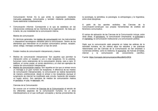 Comunicación formal. Es la que emite la organización mediante
manuales, protocolos, comunicados y también mediante publicidades.
Suele elaborarse cuidadosamente.
 Comunicación informal. Corresponde a la que se establece en las
interacciones cotidianas de los miembros de la organización. Se trata, por
lo tanto, de una modalidad de la comunicación interna.
Medios de comunicación
En términos generales, los medios de comunicación son los instrumentos
o dispositivos tecnológicos utilizados para la comunicación. Dentro de los
elementos que intervienen en el proceso comunicativo (emisor, receptor,
canal, código, mensaje) constituyen un tipo de canal.
Existen medios de comunicación interpersonal y masiva.
 Medios de comunicación interpersonal. Son aquellos que permiten la
interacción entre un receptor y uno o más receptores. En la práctica,
funcionan como extensiones de la comunicación directa, cara a cara. El
teléfono, el correo postal, el correo electrónico y el chat son ejemplos de
medios de comunicación interpersonal.
 Medios de comunicación masiva. Son aquellos en los que un emisor envía
un mensaje a un gran número de receptores. A diferencia de los medios
de comunicación interpersonales, la comunicación se realiza típicamente
de manera unidireccional, desde el emisor a los receptores (aunque el
surgimiento de internet ha modificado este circuito, haciendo del receptor
un sujeto activo). Son ejemplos de medios de comunicación masiva
el periódico, el cine, la televisión, etc.
Ciencias de la Comunicación
Se conoce con el nombre de Ciencias de la Comunicación al estudio de
los diferentes aspectos de la comunicación humana. Es un área
interdisciplinaria en el que confluyen conceptos y teorías provenientes de
la sociología, la semiótica, la psicología, la antropología y la lingüística,
entre otras disciplinas.
A partir de los aportes recibidos, las Ciencias de la
Comunicación construyen sus propias herramientas de análisis del
fenómeno comunicativo.
El campo de aplicación de las Ciencias de la Comunicación incluye, entre
otras áreas, el periodismo, la comunicación empresarial, la publicidad y
el marketing, la comunicación institucional y la comunicación política.
Dado que la comunicación está presente en todas las esferas de la
actividad humana, en los últimos años los estudios y las prácticas
relacionadas con las Ciencias de la Comunicación se han ampliado a
numerosos ámbitos, como la medicina, la economía, las fuerzas armadas,
internet y la comunicación del conocimiento científico.
Fuente: https://concepto.de/comunicacion/#ixzz8kK2v5fO4
 