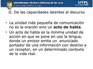 II. De las capacidades latentes al discurso

• La unidad más pequeña de comunicación
  no es la oración sino un acto de habla.
• Un acto de habla es la mínima unidad de
  acción en que se pone en uso la lengua,
  donde un emisor emite un enunciado
  portador de una información con destino a
  un receptor, en un determinado contexto
  de la vida real.
 