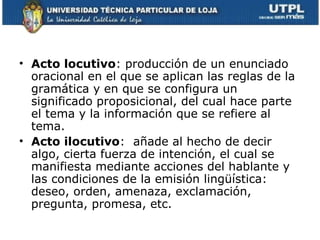 • Acto locutivo: producción de un enunciado
  oracional en el que se aplican las reglas de la
  gramática y en que se configura un
  significado proposicional, del cual hace parte
  el tema y la información que se refiere al
  tema.
• Acto ilocutivo: añade al hecho de decir
  algo, cierta fuerza de intención, el cual se
  manifiesta mediante acciones del hablante y
  las condiciones de la emisión lingüística:
  deseo, orden, amenaza, exclamación,
  pregunta, promesa, etc.
 