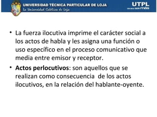 • La fuerza ilocutiva imprime el carácter social a
  los actos de habla y les asigna una función o
  uso específico en el proceso comunicativo que
  media entre emisor y receptor.
• Actos perlocutivos: son aquellos que se
  realizan como consecuencia de los actos
  ilocutivos, en la relación del hablante-oyente.
 