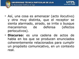 • Así, una cosa es amenazar (acto ilocutivo)
  y otra muy distinta, que el receptor se
  sienta alarmado, airado, se irrite o busque
  mecanismos      de    defensa       (efectos
  perlocutivos).
• Discurso: es una cadena de actos de
  habla en los que se producen enunciados
  coherentemente relacionados para cumplir
  un propósito comunicativo, en un contexto
  real.
 