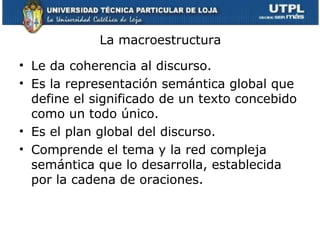 La macroestructura

• Le da coherencia al discurso.
• Es la representación semántica global que
  define el significado de un texto concebido
  como un todo único.
• Es el plan global del discurso.
• Comprende el tema y la red compleja
  semántica que lo desarrolla, establecida
  por la cadena de oraciones.
 