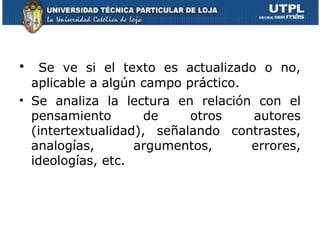 •   Se ve si el texto es actualizado o no,
  aplicable a algún campo práctico.
• Se analiza la lectura en relación con el
  pensamiento        de    otros    autores
  (intertextualidad), señalando contrastes,
  analogías,       argumentos,      errores,
  ideologías, etc.
 