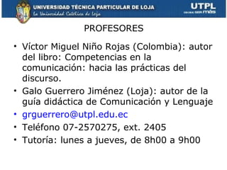 PROFESORES

• Víctor Miguel Niño Rojas (Colombia): autor
  del libro: Competencias en la
  comunicación: hacia las prácticas del
  discurso.
• Galo Guerrero Jiménez (Loja): autor de la
  guía didáctica de Comunicación y Lenguaje
• grguerrero@utpl.edu.ec
• Teléfono 07-2570275, ext. 2405
• Tutoría: lunes a jueves, de 8h00 a 9h00
 