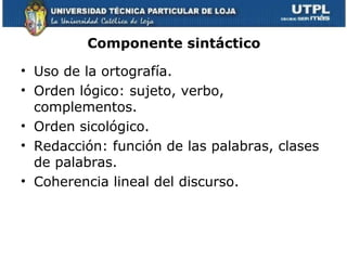 Componente sintáctico

• Uso de la ortografía.
• Orden lógico: sujeto, verbo,
  complementos.
• Orden sicológico.
• Redacción: función de las palabras, clases
  de palabras.
• Coherencia lineal del discurso.
 