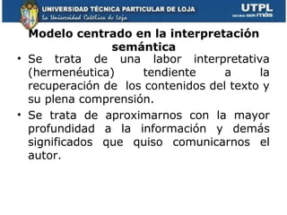 Modelo centrado en la interpretación
                semántica
• Se trata de una labor interpretativa
  (hermenéutica)      tendiente     a     la
  recuperación de los contenidos del texto y
  su plena comprensión.
• Se trata de aproximarnos con la mayor
  profundidad a la información y demás
  significados que quiso comunicarnos el
  autor.
 