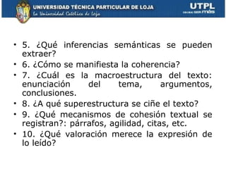 • 5. ¿Qué inferencias semánticas se pueden
  extraer?
• 6. ¿Cómo se manifiesta la coherencia?
• 7. ¿Cuál es la macroestructura del texto:
  enunciación     del     tema,       argumentos,
  conclusiones.
• 8. ¿A qué superestructura se ciñe el texto?
• 9. ¿Qué mecanismos de cohesión textual se
  registran?: párrafos, agilidad, citas, etc.
• 10. ¿Qué valoración merece la expresión de
  lo leído?
 