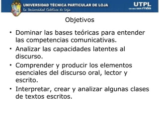 Objetivos

• Dominar las bases teóricas para entender
  las competencias comunicativas.
• Analizar las capacidades latentes al
  discurso.
• Comprender y producir los elementos
  esenciales del discurso oral, lector y
  escrito.
• Interpretar, crear y analizar algunas clases
  de textos escritos.
 