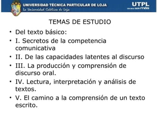 TEMAS DE ESTUDIO
• Del texto básico:
• I. Secretos de la competencia
  comunicativa
• II. De las capacidades latentes al discurso
• III. La producción y comprensión de
  discurso oral.
• IV. Lectura, interpretación y análisis de
  textos.
• V. El camino a la comprensión de un texto
  escrito.
 