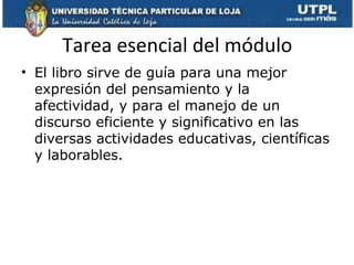 Tarea esencial del módulo
• El libro sirve de guía para una mejor
  expresión del pensamiento y la
  afectividad, y para el manejo de un
  discurso eficiente y significativo en las
  diversas actividades educativas, científicas
  y laborables.
 