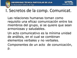I. Secretos de la comp. Comunicat.
 Las relaciones humanas toman como
 requisito una eficaz comunicación entre los
 miembros del grupo, si se quiere que sean
 armoniosas y saludables.
 Un acto comunicativo es la mínima unidad
 de análisis, en el cual se combinan
 elementos verbales y no verbales.
 Componentes de un acto de conunicación,
 p.
 