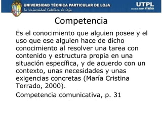 Competencia
Es el conocimiento que alguien posee y el
uso que ese alguien hace de dicho
conocimiento al resolver una tarea con
contenido y estructura propia en una
situación específica, y de acuerdo con un
contexto, unas necesidades y unas
exigencias concretas (María Cristina
Torrado, 2000).
Competencia comunicativa, p. 31
 