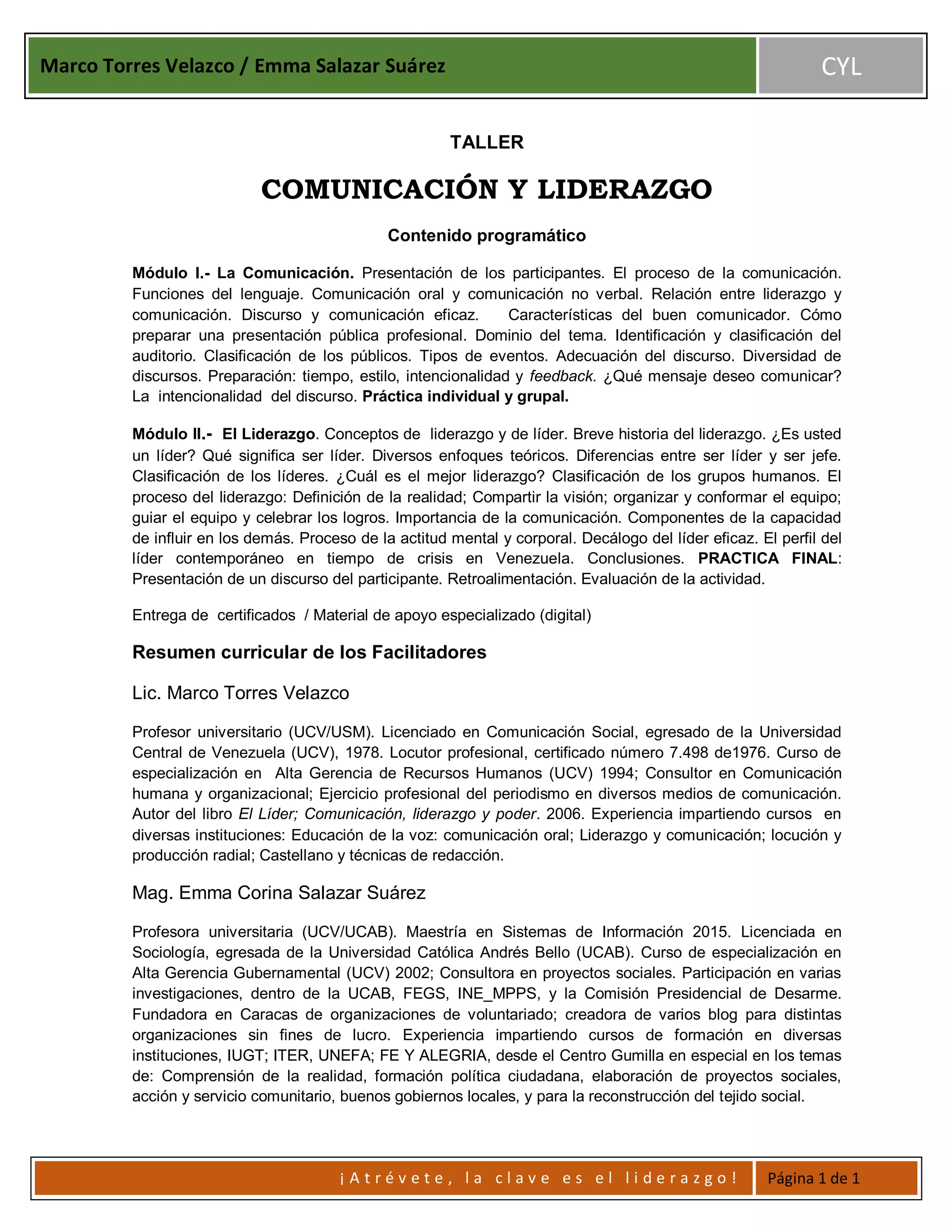 Marco Torres Velazco / Emma Salazar Suárez CYL
¡ A t r é v e t e , l a c l a v e e s e l l i d e r a z g o ! Página 1 de 1
TALLER
COMUNICACIÓN Y LIDERAZGO
Contenido programático
Módulo I.- La Comunicación. Presentación de los participantes. El proceso de la comunicación.
Funciones del lenguaje. Comunicación oral y comunicación no verbal. Relación entre liderazgo y
comunicación. Discurso y comunicación eficaz. Características del buen comunicador. Cómo
preparar una presentación pública profesional. Dominio del tema. Identificación y clasificación del
auditorio. Clasificación de los públicos. Tipos de eventos. Adecuación del discurso. Diversidad de
discursos. Preparación: tiempo, estilo, intencionalidad y feedback. ¿Qué mensaje deseo comunicar?
La intencionalidad del discurso. Práctica individual y grupal.
Módulo II.- El Liderazgo. Conceptos de liderazgo y de líder. Breve historia del liderazgo. ¿Es usted
un líder? Qué significa ser líder. Diversos enfoques teóricos. Diferencias entre ser líder y ser jefe.
Clasificación de los líderes. ¿Cuál es el mejor liderazgo? Clasificación de los grupos humanos. El
proceso del liderazgo: Definición de la realidad; Compartir la visión; organizar y conformar el equipo;
guiar el equipo y celebrar los logros. Importancia de la comunicación. Componentes de la capacidad
de influir en los demás. Proceso de la actitud mental y corporal. Decálogo del líder eficaz. El perfil del
líder contemporáneo en tiempo de crisis en Venezuela. Conclusiones. PRACTICA FINAL:
Presentación de un discurso del participante. Retroalimentación. Evaluación de la actividad.
Entrega de certificados / Material de apoyo especializado (digital)
Resumen curricular de los Facilitadores
Lic. Marco Torres Velazco
Profesor universitario (UCV/USM). Licenciado en Comunicación Social, egresado de la Universidad
Central de Venezuela (UCV), 1978. Locutor profesional, certificado número 7.498 de1976. Curso de
especialización en Alta Gerencia de Recursos Humanos (UCV) 1994; Consultor en Comunicación
humana y organizacional; Ejercicio profesional del periodismo en diversos medios de comunicación.
Autor del libro El Líder; Comunicación, liderazgo y poder. 2006. Experiencia impartiendo cursos en
diversas instituciones: Educación de la voz: comunicación oral; Liderazgo y comunicación; locución y
producción radial; Castellano y técnicas de redacción.
Mag. Emma Corina Salazar Suárez
Profesora universitaria (UCV/UCAB). Maestría en Sistemas de Información 2015. Licenciada en
Sociología, egresada de la Universidad Católica Andrés Bello (UCAB). Curso de especialización en
Alta Gerencia Gubernamental (UCV) 2002; Consultora en proyectos sociales. Participación en varias
investigaciones, dentro de la UCAB, FEGS, INE_MPPS, y la Comisión Presidencial de Desarme.
Fundadora en Caracas de organizaciones de voluntariado; creadora de varios blog para distintas
organizaciones sin fines de lucro. Experiencia impartiendo cursos de formación en diversas
instituciones, IUGT; ITER, UNEFA; FE Y ALEGRIA, desde el Centro Gumilla en especial en los temas
de: Comprensión de la realidad, formación política ciudadana, elaboración de proyectos sociales,
acción y servicio comunitario, buenos gobiernos locales, y para la reconstrucción del tejido social.
 