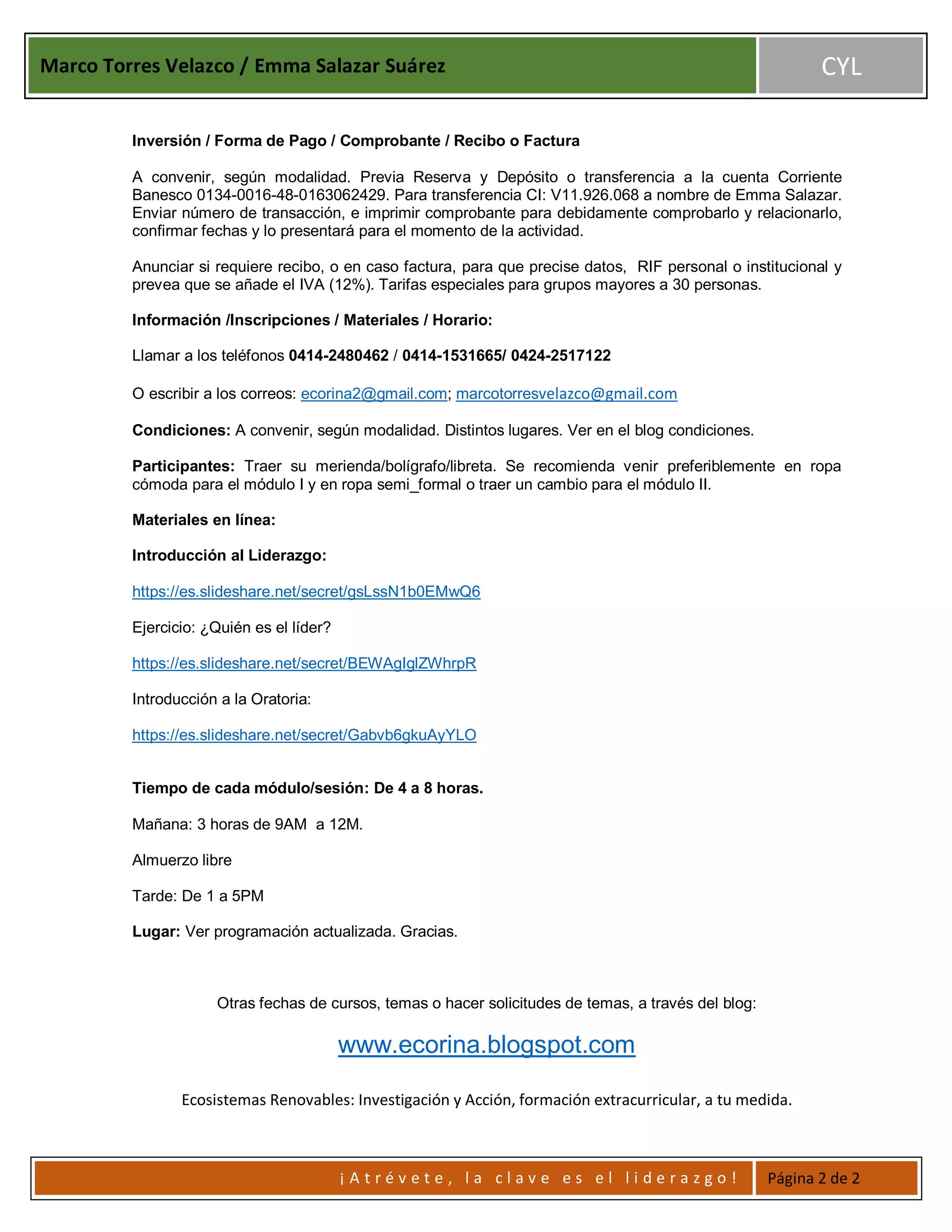 Marco Torres Velazco / Emma Salazar Suárez CYL
¡ A t r é v e t e , l a c l a v e e s e l l i d e r a z g o ! Página 2 de 2
Inversión / Forma de Pago / Comprobante / Recibo o Factura
A convenir, según modalidad. Previa Reserva y Depósito o transferencia a la cuenta Corriente
Banesco 0134-0016-48-0163062429. Para transferencia CI: V11.926.068 a nombre de Emma Salazar.
Enviar número de transacción, e imprimir comprobante para debidamente comprobarlo y relacionarlo,
confirmar fechas y lo presentará para el momento de la actividad.
Anunciar si requiere recibo, o en caso factura, para que precise datos, RIF personal o institucional y
prevea que se añade el IVA (12%). Tarifas especiales para grupos mayores a 30 personas.
Información /Inscripciones / Materiales / Horario:
Llamar a los teléfonos 0414-2480462 / 0414-1531665/ 0424-2517122
O escribir a los correos: ecorina2@gmail.com; marcotorresvelazco@gmail.com
Condiciones: A convenir, según modalidad. Distintos lugares. Ver en el blog condiciones.
Participantes: Traer su merienda/bolígrafo/libreta. Se recomienda venir preferiblemente en ropa
cómoda para el módulo I y en ropa semi_formal o traer un cambio para el módulo II.
Materiales en línea:
Introducción al Liderazgo:
https://es.slideshare.net/secret/gsLssN1b0EMwQ6
Ejercicio: ¿Quién es el líder?
https://es.slideshare.net/secret/BEWAgIglZWhrpR
Introducción a la Oratoria:
https://es.slideshare.net/secret/Gabvb6gkuAyYLO
Tiempo de cada módulo/sesión: De 4 a 8 horas.
Mañana: 3 horas de 9AM a 12M.
Almuerzo libre
Tarde: De 1 a 5PM
Lugar: Ver programación actualizada. Gracias.
Otras fechas de cursos, temas o hacer solicitudes de temas, a través del blog:
www.ecorina.blogspot.com
Ecosistemas Renovables: Investigación y Acción, formación extracurricular, a tu medida.
 