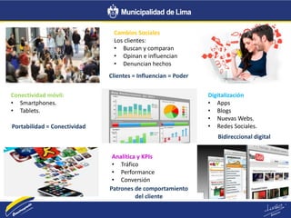 Cambios Sociales
Los clientes:
• Buscan y comparan
• Opinan e influencian
• Denuncian hechos
Conectividad móvil:
• Smartphones.
• Tablets.
Digitalización
• Apps
• Blogs
• Nuevas Webs.
• Redes Sociales.
Analítica y KPIs
• Tráfico
• Performance
• Conversión
Clientes = Influencian = Poder
Portabilidad = Conectividad
Bidireccional digital
Patrones de comportamiento
del cliente
 