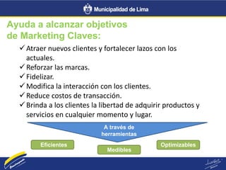 Ayuda a alcanzar objetivos
de Marketing Claves:
Atraer nuevos clientes y fortalecer lazos con los
actuales.
Reforzar las marcas.
Fidelizar.
Modifica la interacción con los clientes.
Reduce costos de transacción.
Brinda a los clientes la libertad de adquirir productos y
servicios en cualquier momento y lugar.
A través de
herramientas
Eficientes
Medibles
Optimizables
 